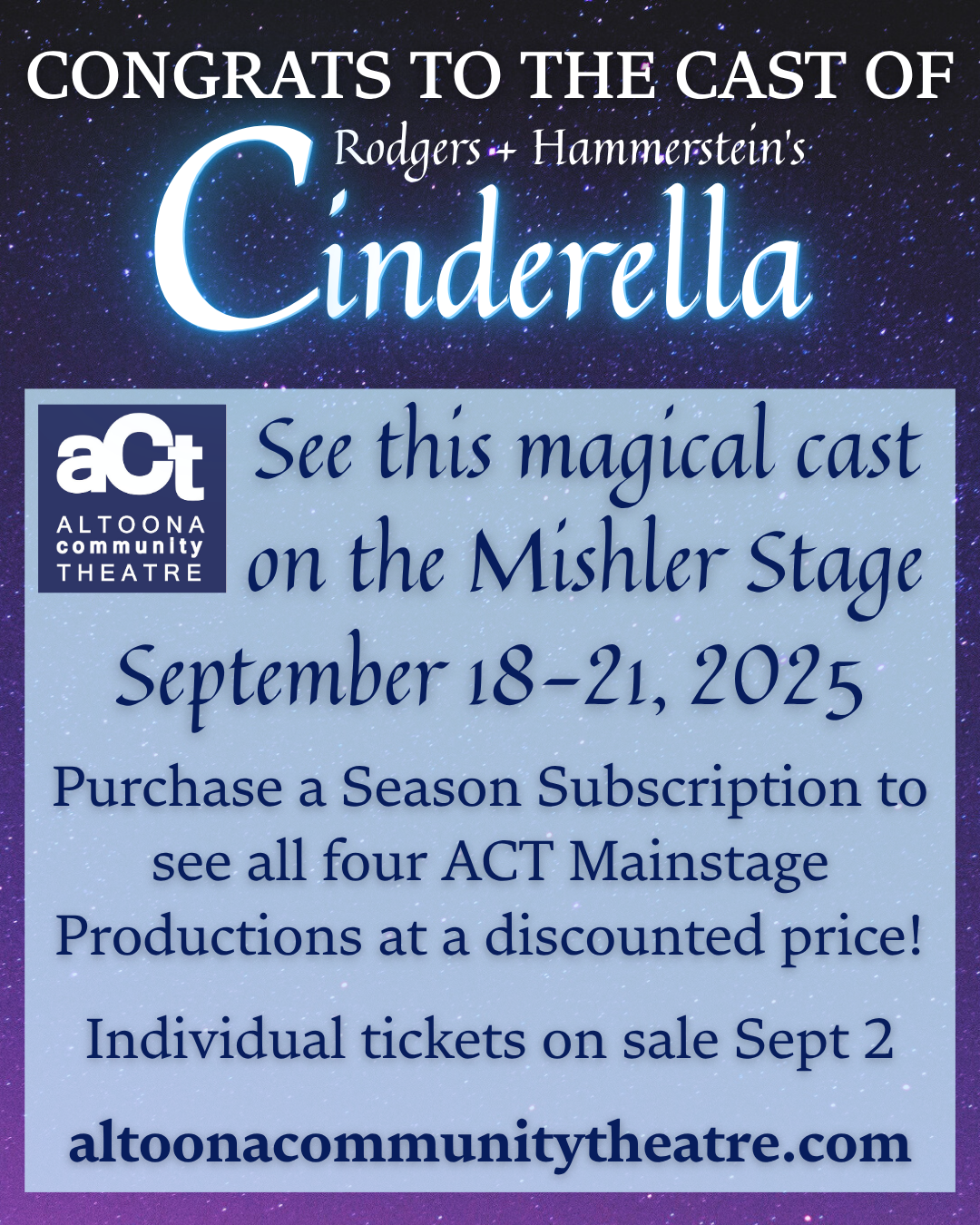 The image says Congrats to the cast of Rodgers + Hammerstein's Cinderella at Altoona Community Theatre. See this magical cast on the Mishler Stage September 18-21, 2025. Purchase a season subscription to see all four ACT Mainstage Productions at a discounted price! Individual tickets on sale September 2. altoonacommunitytheatre.com